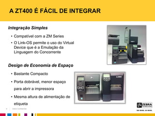 Zebra Confidential
Integração Simples
• Compatível com a ZM Series
• O Link-OS permite o uso do Virtual
Device que é a Emulação da
Linguagem do Concorrente
Design de Economia de Espaço
• Bastante Compacto
• Porta dobrável, menor espaço
para abrir a impressora
• Mesma altura de alimentação de
etiqueta
A ZT400 É FÁCIL DE INTEGRAR
9
 