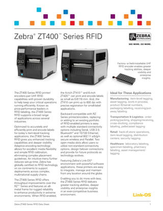 1Zebra ZT400 Series RFID Data Sheet
The ZT400 Series RFID printer/
encoders pair UHF RFID
capabilities with proven durability
to help keep your critical operations
running efficiently. Known as
price-performance leaders in
RFID labeling, the ZT400 Series
RFID supports a broad range
of applications across several
industries.
Optimized to accurately and
efficiently print and encode labels
for today’s item-level tracking
applications, the ZT400 Series
RFID gives you enhanced tracking
capabilities and deeper visibility.
Adaptive encoding technology
allows for excellent media flexibility
and simple RFID calibration,
eliminating complex placement
guidelines. An intuitive menu further
reduces set-up time. Zebra has
globally certified its RFID technology
on six continents to support
deployments across complex,
multinational supply chains.
The ZT400 Series RFID offers
throughput improvements over the
RZ™ Series and features an all-
metal frame for rugged reliability
to enhance productivity in extreme
environments. When RFID-enabled,
the 4-inch ZT410™ and 6-inch
ZT420™ can print and encode labels
as small as 0.6"/16 mm. And, the
ZT410 can print up to 600 dpi with
precise registration for small-label
applications.
Backward compatible with RZ
Series printer/encoders, replacing
or adding to an existing portfolio
of RFID-enabled printers is easy
with multiple standard connectivity
options including Serial, USB 2.0,
Bluetooth®
and 10/100 Ethernet,
as well as optional 802.11 a/b/g/n
secure wireless and Parallel. Two
open media slots allow users to
utilize non-standard connectivity
options, design failover connections
and provide for future protocols as
technology evolves.
Featuring Zebra’s Link-OS®
environment with powerful software
applications, these printers are easy
to integrate, manage and maintain
from any location around the globe.
Enabling you to do more with less,
the ZT400 Series RFID delivers
greater tracking abilities, deeper
visibility and enterprise insights
in an ever-competitive business
environment.
Zebra®
ZT400™
Series RFID
Ideal for These Applications
Manufacturing: item-level tagging,
asset tagging, work-in-process,
product ID/serial numbers,
packaging labeling, receiving/put-
away labeling
Transportation & Logistics: order
picking/packing, shipping/receiving,
cross-docking, compliance
labeling, pallet/asset tagging
Retail: back-of-store operations,
item-level tagging, distribution
centers, security tagging
Healthcare: laboratory labeling,
specimen labeling, pharmacy
labeling, asset management/
tagging
Factory- or field-installable UHF
RFID encoder enables greater
tracking abilities, deeper
visibility and
enterprise
insights.
 
