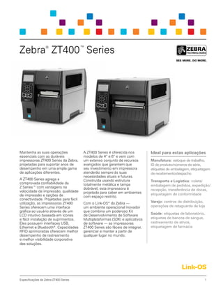 1Especificações da Zebra ZT400 Series
Mantenha as suas operações
essenciais com as duráveis
impressoras ZT400 Series da Zebra,
projetadas para suportar anos de
desempenho em uma ampla gama
de aplicações diferentes.
A ZT400 Series agrega a
comprovada confiabilidade da
Z Series™ com vantagens na
velocidade de impressão, qualidade
de impressão e opções de
conectividade. Projetadas para fácil
utilização, as impressoras ZT400
Series oferecem uma interface
gráfica ao usuário através de um
LCD intuitivo baseada em ícones
e fácil instalação de suprimentos.
Eles possuem interfaces USB,
Ethernet e Bluetooth®
. Capacidades
RFID aprimoradas oferecem melhor
desempenho de rastreamento
e melhor visibilidade corporativa
das soluções.
A ZT400 Series é oferecida nos
modelos de 4” e 6” e vem com
um extenso conjunto de recursos
avançados que garantem que
seu investimento em impressora
atenderão sempre às suas
necessidades atuais e futuras.
Construída usando estrutura
totalmente metálica e tampa
dobrável, esta impressora é
projetada para caber em ambientes
com espaço restrito.
Com o Link-OS®
da Zebra —
um ambiente operacional inovador
que combina um poderoso Kit
de Desenvolvimento de Software
Multiplataformas (SDK) e aplicativos
de software — as impressoras
ZT400 Series são fáceis de integrar,
gerenciar e manter a partir de
qualquer lugar no mundo.
Zebra®
ZT400™
Series
Ideal para estas aplicações
Manufatura: estoque de trabalho,
ID de produto/números de série,
etiquetas de embalagem, etiquetagem
de recebimento/despacho
Transporte e Logística: coleta/
embalagem de pedidos, expedição/
recepção, transferência de docas,
etiquetagem de conformidade
Varejo: centros de distribuição,
operações de retaguarda de loja
Saúde: etiquetas de laboratório,
etiquetas de bancos de sangue,
rastreamento de ativos,
etiquetagem de farmácia
 