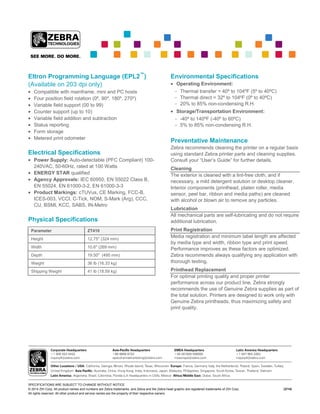 SPECIFICATIONS ARE SUBJECT TO CHANGE WITHOUT NOTICE
© 2014 ZIH Corp. All product names and numbers are Zebra trademarks, and Zebra and the Zebra head graphic are registered trademarks of ZIH Corp.
All rights reserved. All other product and service names are the property of their respective owners.
(3/14)
Eltron Programming Language (EPL2™
)
(Available on 203 dpi only)
Compatible with mainframe, mini and PC hosts
Four position field rotation (0º, 90º, 180º, 270º)
Variable field support (00 to 99)
Counter support (up to 10)
Variable field addition and subtraction
Status reporting
Form storage
Metered print odometer
Electrical Specifications
Power Supply: Auto-detectable (PFC Compliant) 100-
240VAC, 50-60Hz, rated at 100 Watts
ENERGY STAR qualified
Agency Approvals: IEC 60950, EN 55022 Class B,
EN 55024, EN 61000-3-2, EN 61000-3-3
Product Markings: cTUVus, CE Marking, FCC-B,
ICES-003, VCCI, C-Tick, NOM, S-Mark (Arg), CCC,
CU, BSMI, KCC, SABS, IN-Metro
Physical Specifications
Parameter ZT410
Height 12.75" (324 mm)
Width 10.6" (269 mm)
Depth 19.50" (495 mm)
Weight 36 lb (16.33 kg)
Shipping Weight 41 lb (18.59 kg)
Environmental Specifications
Operating Environment:
- Thermal transfer = 40º to 104ºF (5º to 40ºC)
- Thermal direct = 32º to 104ºF (0º to 40ºC)
- 20% to 85% non-condensing R.H.
Storage/Transportation Environment:
- -40º to 140ºF (-40º to 60ºC)
- 5% to 85% non-condensing R.H.
Preventative Maintenance
Zebra recommends cleaning the printer on a regular basis
using standard Zebra printer parts and cleaning supplies.
Consult your “User’s Guide” for further details.
Cleaning
The exterior is cleaned with a lint-free cloth, and if
necessary, a mild detergent solution or desktop cleaner.
Interior components (printhead, platen roller, media
sensor, peel bar, ribbon and media paths) are cleaned
with alcohol or blown air to remove any particles.
Lubrication
All mechanical parts are self-lubricating and do not require
additional lubrication.
Print Registration
Media registration and minimum label length are affected
by media type and width, ribbon type and print speed.
Performance improves as these factors are optimized.
Zebra recommends always qualifying any application with
thorough testing.
Printhead Replacement
For optimal printing quality and proper printer
performance across our product line, Zebra strongly
recommends the use of Genuine Zebra supplies as part of
the total solution. Printers are designed to work only with
Genuine Zebra printheads, thus maximizing safety and
print quality.
 