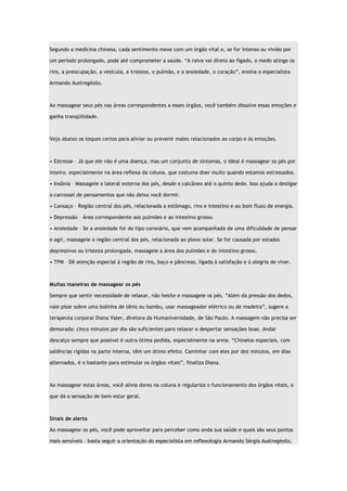 Segundo a medicina chinesa, cada sentimento mexe com um órgão vital e, se for intenso ou vivido por um período prolongado, pode até comprometer a saúde. “A raiva vai direto ao fígado, o medo atinge os rins, a preocupação, a vesícula, a tristeza, o pulmão, e a ansiedade, o coração”, ensina o especialista Armando Austregésilo. Ao massagear seus pés nas áreas correspondentes a esses órgãos, você também dissolve essas emoções e ganha tranqüilidade. Veja abaixo os toques certos para aliviar ou prevenir males relacionados ao corpo e às emoções. • Estresse – Já que ele não é uma doença, mas um conjunto de sintomas, o ideal é massagear os pés por inteiro, especialmente na área reflexa da coluna, que costuma doer muito quando estamos estressados. • Insônia – Massageie a lateral externa dos pés, desde o calcâneo até o quinto dedo. Isso ajuda a desligar o carrossel de pensamentos que não deixa você dormir. • Cansaço – Região central dos pés, relacionada a estômago, rins e intestino e ao bom fluxo de energia. • Depressão – Área correspondente aos pulmões e ao intestino grosso. • Ansiedade – Se a ansiedade for do tipo coronário, que vem acompanhada de uma dificuldade de pensar e agir, massageie a região central dos pés, relacionada ao plexo solar. Se for causada por estados depressivos ou tristeza prolongada, massageie a área dos pulmões e do intestino grosso. • TPM – Dê atenção especial à região de rins, baço e pâncreas, ligada à satisfação e à alegria de viver. Muitas maneiras de massagear os pés Sempre que sentir necessidade de relaxar, não hesite e massageie os pés. “Além da pressão dos dedos, vale pisar sobre uma bolinha de tênis ou bambu, usar massageador elétrico ou de madeira”, sugere a terapeuta corporal Diana Valer, diretora da Humaniversidade, de São Paulo. A massagem não precisa ser demorada: cinco minutos por dia são suficientes para relaxar e despertar sensações boas. Andar descalço sempre que possível é outra ótima pedida, especialmente na areia. “Chinelos especiais, com saliências rígidas na parte interna, têm um ótimo efeito. Caminhar com eles por dez minutos, em dias alternados, é o bastante para estimular os órgãos vitais”, finaliza Diana. Ao massagear estas áreas, você alivia dores na coluna e regulariza o funcionamento dos órgãos vitais, o que dá a sensação de bem-estar geral. Sinais de alerta Ao massagear os pés, você pode aproveitar para perceber como anda sua saúde e quais são seus pontos mais sensíveis – basta seguir a orientação do especialista em reflexologia Armando Sérgio Austregésilo,  