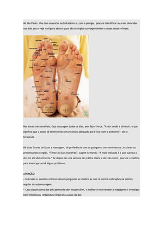 de São Paulo. Use óleo essencial ou hidratante e, com o polegar, procure identificar as áreas doloridas nos dois pés,e veja na figura abaixo quais são os órgãos correspondentes a essas zonas reflexas. Nas áreas mais sensíveis, faça massagem todos os dias, sem fazer força. “A dor tende a diminuir, o que significa que o corpo já desenvolveu um estímulo adequado para lidar com o problema”, diz o terapeuta. Há duas formas de fazer a massagem, de preferência com os polegares: em movimentos circulares ou pressionando a região. “Tente as duas maneiras”, sugere Armando. “A mais indicada é a que suaviza a dor em até dois minutos.” Se depois de uma semana de prática diária a dor não sumir, procure o médico para investigar se há algum problema. ATENÇÃO! • Grávidas ou doentes crônicos devem perguntar ao médico se não há contra-indicações na prática regular da automassagem. • Caso algum ponto dos pés apresente dor insuportável, o melhor é interromper a massagem e investigar com médicos ou terapeutas corporais a causa da dor. 

