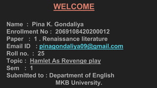 WELCOME
Name : Pina K. Gondaliya
Enrollment No : 2069108420200012
Paper : 1 . Renaissance literature
Email ID : pinagondaliya09@gmail.com
Roll no. : 25
Topic : Hamlet As Revenge play
Sem : 1
Submitted to : Department of English
MKB University.
 