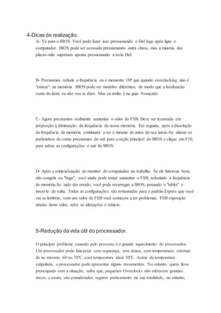4-Dicas de realização.
A- Vá para o BIOS. Você pode fazer isso pressionando o Del logo após ligar o
computador. BIOS pode ser acessada pressionando outra chave, mas a maioria das
placas-mãe suportam apenas pressionando a tecla Del.
B- Precisamos reduzir a frequência ou o momento OP que quando overclocking não é
"esticar" na memória. BIOS pode ser modelos diferentes, de modo que a localização
exata do item, eu não vou te dizer. Mas eu tenho é na guia Avançado.
C- Agora precisamos realmente aumentar o valor do FSB. Deve ser levantada em
proporção à diminuição da frequência da nossa memória. Em seguida, após a dissolução
da frequência de memória continuará a ser o mesmo de antes do seu início.Ao alterar os
parâmetros de como precisamos de sair para a seção principal do BIOS e clique em F10,
para salvar as configurações e sair do BIOS.
D- Após a reinicialização do monitor do computador no trabalho. Se ele funciona bem,
não congela ou "bugs", você ainda pode tentar aumentar o FSB, reduzindo a frequência
de memória.Se tudo der errado, você pode recarregar a BIOS, puxando o "tablet" e
inseri-lo de volta. Todas as configurações são restauradas para o padrão.Espero que você
vai se lembrar, com um valor de FSB você começou a ter problemas. FSB exposição
abaixo deste valor, salve as alterações e reinicie.
5-Redução davida útil do processador.
O principal problema causado pelo processo é o grande aquecimento do processador.
Um processador pode funcionar com segurança, sem danos, com temperaturas externas
de no máximo 60 ou 70ºC, com temperatura ideal 50ºC. Acima da temperatura
estipulada, o processador pode apresentar alguns travamentos. No entanto, quem ficou
preocupado com a situação, saiba que, pequenos Overclocks não oferecem grandes
riscos, e assim, são considerados seguros praticamente na sua totalidade, no entanto,
 