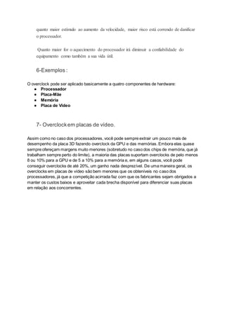 quanto maior estímulo ao aumento da velocidade, maior risco está correndo de danificar
o processador.
Quanto maior for o aquecimento do processador irá diminuir a confiabilidade do
equipamento como também a sua vida útil.
6-Exemplos :
O overclock pode ser aplicado basicamente a quatro componentes de hardware:
● Processador
● Placa-Mãe
● Memória
● Placa de Vídeo
7- Overclockem placas de vídeo.
Assim como no caso dos processadores, você pode sempre extrair um pouco mais de
desempenho da placa 3D fazendo overclock da GPU e das memórias. Embora elas quase
sempre ofereçam margens muito menores (sobretudo no caso dos chips de memória, que já
trabalham sempre perto do limite), a maioria das placas suportam overclocks de pelo menos
8 ou 10% para a GPU e de 5 a 10% para a memória e, em alguns casos, você pode
conseguir overclocks de até 20%, um ganho nada desprezível. De uma maneira geral, os
overclocks em placas de vídeo são bem menores que os obteníveis no caso dos
processadores, já que a competição acirrada faz com que os fabricantes sejam obrigados a
manter os custos baixos e aproveitar cada brecha disponível para diferenciar suas placas
em relação aos concorrentes.
 