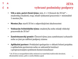 ZÉTA
vybrané podmínky podpory
• Věk a min. počet členů týmu: min. 4 = 3 členové do 35 let* –
studentky/studenti, resp. mladí výzkumní pracovníci + minimálně
1 mentor/ka
• Mentor/ka: starší 35 let s odpovídajícími zkušenostmi
• Vedoucím řešitelského týmu: student/ka nebo mladý vědecký
pracovník do 35 let*
• Zaměstnanecký poměr: Členové týmu jsou zaměstnanci uchazeče
nebo se jimi po udělení podpory stanou
• Aplikační partner: Prokázání spolupráce v oblasti řešení projektu
s aplikačním partnerem nebo se zahraniční institucí
s propracovaným systémem komercionalizace
* do 35 let se nezapočítává doba strávená na mateřské/rodičovské dovolené,
dlouhodobá nemoc, péče o osobu blízkou apod. 11
 