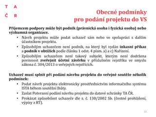 Obecné podmínky
pro podání projektu do VS
Příjemcem podpory může být podnik (právnická osoba i fyzická osoba) nebo
výzkumná organizace.
• Návrh projektu může podat uchazeč sám nebo ve spolupráci s dalším
účastníkem projektu.
• Způsobilým uchazečem není podnik, na který byl vydán inkasní příkaz
a podnik v obtížích podle článku 1 odst. 4 písm. a) a c) Nařízení.
• Způsobilým uchazečem není takový subjekt, kterým není dodržena
povinnost zveřejnit účetní závěrku v příslušném rejstříku ve smyslu
zákona č. 304/2013 o veřejných rejstřících.
Uchazeč musí splnit při podání návrhu projektu do veřejné soutěže několik
podmínek:
• Podat návrh projektu elektronicky prostřednictvím informačního systému
ISTA během soutěžní lhůty.
• Zaslat Potvrzení podání návrhu projektu do datové schránky TA ČR.
• Prokázat způsobilost uchazeče dle z. č. 130/2002 Sb. (čestné prohlášení,
výpisy z RT).
15
 