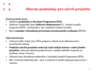 Obecné podmínky pro návrh projektu
Návrh projektu musí:
• Splňovat podmínky a cíle dané Programem ZÉTA.
• Splňovat podmínky dané Zadávací dokumentací k 1. veřejné soutěži
programu ZÉTA - zveřejněná v den vyhlášení veřejné soutěže.
• Být v souladu s Národními prioritami orientovaného výzkumu (NPOV).
Další skutečnosti:
• Uchazeč může získat max. 85% podporu, zbytek musí dofinancovat z
neveřejných zdrojů.
• Podstata návrhu projektu nebo její části nebyla řešena v rámci jiného
projektu, nebo jiné aktivity podporované z výdajů státního rozpočtu na
výzkum, vývoj a inovace.
• Uchazeč musí dosáhnout některého z výsledků daných Programem ZÉTA.
• Min. 4 členný řešitelský tým - min. 3 studenti či mladí výzkumní pracovníci +
mentor.
16
 