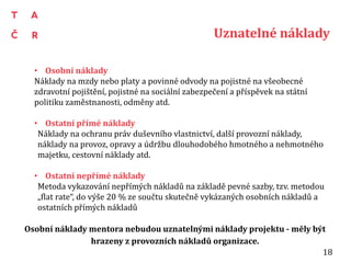 Uznatelné náklady
• Osobní náklady
Náklady na mzdy nebo platy a povinné odvody na pojistné na všeobecné
zdravotní pojištění, pojistné na sociální zabezpečení a příspěvek na státní
politiku zaměstnanosti, odměny atd.
• Ostatní přímé náklady
Náklady na ochranu práv duševního vlastnictví, další provozní náklady,
náklady na provoz, opravy a údržbu dlouhodobého hmotného a nehmotného
majetku, cestovní náklady atd.
• Ostatní nepřímé náklady
Metoda vykazování nepřímých nákladů na základě pevné sazby, tzv. metodou
„flat rate“, do výše 20 % ze součtu skutečně vykázaných osobních nákladů a
ostatních přímých nákladů
Osobní náklady mentora nebudou uznatelnými náklady projektu - měly být
hrazeny z provozních nákladů organizace.
18
 