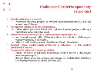 Hodnocená kritéria oponenty
věcná část
• Kvalita, aktuálnost a novost.
– Plánované výsledky přispějí ke zvýšení konkurenceschopnosti, mají rys
novosti a potřebnosti.
• Spolupráce uchazečů na řešení projektu.
– Dělení aktivit při řešení dílčích cílů, rozložení finanční podpory, přístup k
výsledkům, autorská práva apod.
• Přiměřenost časového plánu a celkových uznaných nákladů.
– Navrhovaný časový plán (doba řešení) v souvislosti s očekávanými
výstupy/výsledky je adekvátní.
– Výše nákladů je odpovídající, přiměřená a řádně zdůvodněná.
• Znalost řešení analogických problémů v zahraničí i v ČR, znalost
předchozích řešení.
• Organizační zajištění činnosti projektu.
– Hlavní příjemce je schopen kontrolovat průběh řešení a dodržování
harmonogramu prací.
– Způsob řízení projektu, úroveň komunikace se spoluřešiteli, definice a
systém odpovědností za plnění dílčích úkolů.
19
 