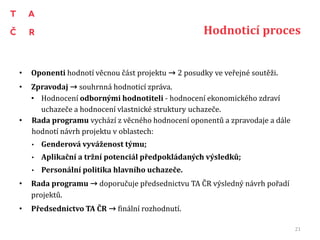 Hodnoticí proces
• Oponenti hodnotí věcnou část projektu → 2 posudky ve veřejné soutěži.
• Zpravodaj → souhrnná hodnoticí zpráva.
• Hodnocení odbornými hodnotiteli - hodnocení ekonomického zdraví
uchazeče a hodnocení vlastnické struktury uchazeče.
• Rada programu vychází z věcného hodnocení oponentů a zpravodaje a dále
hodnotí návrh projektu v oblastech:
• Genderová vyváženost týmu;
• Aplikační a tržní potenciál předpokládaných výsledků;
• Personální politika hlavního uchazeče.
• Rada programu → doporučuje předsednictvu TA ČR výsledný návrh pořadí
projektů.
• Předsednictvo TA ČR → finální rozhodnutí.
21
 
