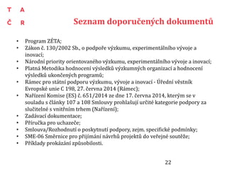 Seznam doporučených dokumentů
• Program ZÉTA;
• Zákon č. 130/2002 Sb., o podpoře výzkumu, experimentálního vývoje a
inovací;
• Národní priority orientovaného výzkumu, experimentálního vývoje a inovací;
• Platná Metodika hodnocení výsledků výzkumných organizací a hodnocení
výsledků ukončených programů;
• Rámec pro státní podporu výzkumu, vývoje a inovací - Úřední věstník
Evropské unie C 198, 27. června 2014 (Rámec);
• Nařízení Komise (ES) č. 651/2014 ze dne 17. června 2014, kterým se v
souladu s články 107 a 108 Smlouvy prohlašují určité kategorie podpory za
slučitelné s vnitřním trhem (Nařízení);
• Zadávací dokumentace;
• Příručka pro uchazeče;
• Smlouva/Rozhodnutí o poskytnutí podpory, zejm. specifické podmínky;
• SME-06 Směrnice pro přijímání návrhů projektů do veřejné soutěže;
• Příklady prokázání způsobilosti.
22
 