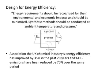 Design for Energy Efficiency:
“Energy requirements should be recognized for their
environmental and economic impacts and should be
minimized. Synthetic methods should be conducted at
ambient temperature and pressure.”
• Association the UK chemical industry's energy efficiency
has improved by 35% in the past 20 years and GHG
emissions have been reduced by 70% over the same
period
 