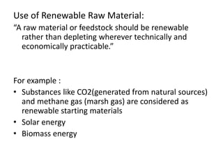 Use of Renewable Raw Material:
“A raw material or feedstock should be renewable
rather than depleting wherever technically and
economically practicable.”
For example :
• Substances like CO2(generated from natural sources)
and methane gas (marsh gas) are considered as
renewable starting materials
• Solar energy
• Biomass energy
 