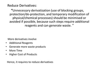 Reduce Derivatives:
“Unnecessary derivatization (use of blocking groups,
protection/de-protection, and temporary modification of
physical/chemical processes) should be minimised or
avoided if possible, because such steps require additional
reagents and can generate waste. ”
More derivatives involve
• Additional Reagents
• Generate more waste products
• More Time
• Higher Cost of Products
Hence, it requires to reduce derivatives
 