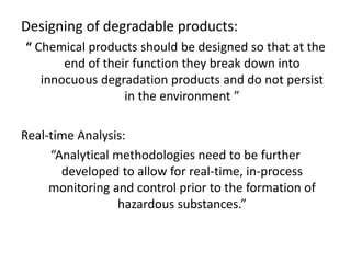 Designing of degradable products:
“ Chemical products should be designed so that at the
end of their function they break down into
innocuous degradation products and do not persist
in the environment ”
Real-time Analysis:
“Analytical methodologies need to be further
developed to allow for real-time, in-process
monitoring and control prior to the formation of
hazardous substances.”
 