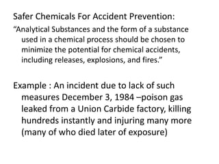 Safer Chemicals For Accident Prevention:
“Analytical Substances and the form of a substance
used in a chemical process should be chosen to
minimize the potential for chemical accidents,
including releases, explosions, and fires.”
Example : An incident due to lack of such
measures December 3, 1984 –poison gas
leaked from a Union Carbide factory, killing
hundreds instantly and injuring many more
(many of who died later of exposure)
 