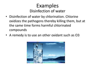 Examples
Disinfection of water
• Disinfection of water by chlorination. Chlorine
oxidizes the pathogens thereby killing them, but at
the same time forms harmful chlorinated
compounds
• A remedy is to use an other oxidant such as O3
 