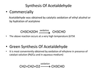 Synthesis Of Acetaldehyde
• Commercially
Acetaldehyde was obtained by catalytic oxidation of ethyl alcohol or
by hydration of acetylene
CH3CH2OH CH3CHO
• The above reaction occurs at a very high temperature (675K
• Green Synthesis Of Acetaldehyde
• It is most conveniently obtained by oxidation of ethylene in presence of
catalyst solution (Pd/Cu and in aqueous medium)
CH2=CH2+O2 CH3CHO
oxidation
oxidation
 