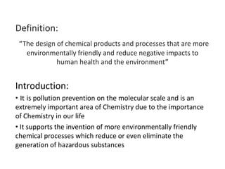 Definition:
“The design of chemical products and processes that are more
environmentally friendly and reduce negative impacts to
human health and the environment”
Introduction:
• It is pollution prevention on the molecular scale and is an
extremely important area of Chemistry due to the importance
of Chemistry in our life
• It supports the invention of more environmentally friendly
chemical processes which reduce or even eliminate the
generation of hazardous substances
 