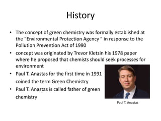 History
• The concept of green chemistry was formally established at
the “Environmental Protection Agency ” in response to the
Pollution Prevention Act of 1990
• concept was originated by Trevor Kletzin his 1978 paper
where he proposed that chemists should seek processes for
environment
• Paul T. Anastas for the first time in 1991
coined the term Green Chemistry
• Paul T. Anastas is called father of green
chemistry
Paul T. Anastas
 