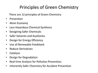 Principles of Green Chemistry
There are 12 principles of Green Chemistry
• Prevention
• Atom Economy
• Less Hazardous Chemical Synthesis
• Designing Safer Chemicals
• Safer Solvents and Auxiliaries
• Design for Energy Efficiency
• Use of Renewable Feedstock
• Reduce Derivatives
• Catalysis
• Design for Degradation
• Real-time Analysis for Pollution Prevention.
• Inherently Safer Chemistry for Accident Prevention
 