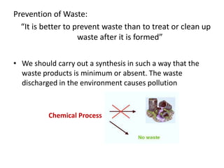 Prevention of Waste:
“It is better to prevent waste than to treat or clean up
waste after it is formed”
• We should carry out a synthesis in such a way that the
waste products is minimum or absent. The waste
discharged in the environment causes pollution
Chemical Process
 