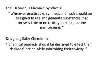 Less Hazardous Chemical Synthesis:
“ Wherever practicable, synthetic methods should be
designed to use and generate substances that
possess little or no toxicity to people or the
environment. ”
Designing Safer Chemicals:
“ Chemical products should be designed to effect their
desired function while minimising their toxicity. ”
 