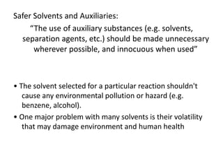 Safer Solvents and Auxiliaries:
“The use of auxiliary substances (e.g. solvents,
separation agents, etc.) should be made unnecessary
wherever possible, and innocuous when used”
• The solvent selected for a particular reaction shouldn't
cause any environmental pollution or hazard (e.g.
benzene, alcohol).
• One major problem with many solvents is their volatility
that may damage environment and human health
 