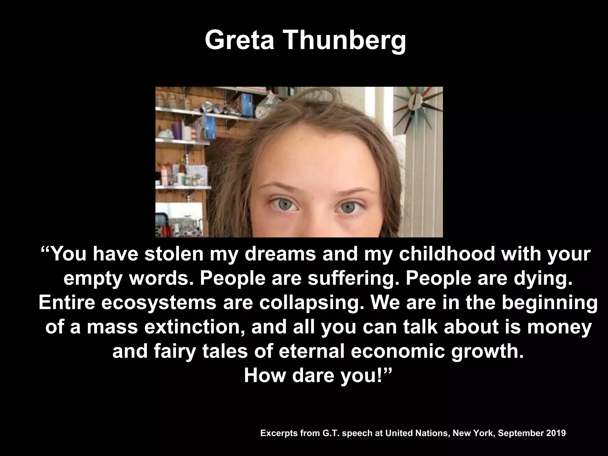 Greta Thunberg
Excerpts from G.T. speech at United Nations, New York, September 2019
“You have stolen my dreams and my childhood with your
empty words. People are suffering. People are dying.
Entire ecosystems are collapsing. We are in the beginning
of a mass extinction, and all you can talk about is money
and fairy tales of eternal economic growth.
How dare you!”
 