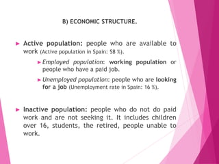 B) ECONOMIC STRUCTURE.
► Active population: people who are available to
work (Active population in Spain: 58 %).
►Employed population: working population or
people who have a paid job.
►Unemployed population: people who are looking
for a job (Unemployment rate in Spain: 16 %).
► Inactive population: people who do not do paid
work and are not seeking it. It includes children
over 16, students, the retired, people unable to
work.
 
