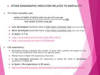► OTHER DEMOGRAPHIC INDICATORS RELATED TO MORTALITY:
► The infant mortality rate:
► Less developed countries have a high infant mortality rate (more than 60 ‰)
► More developed countries have a low infant mortality rate (less than 25 ‰)
► In Spain: 2.7 ‰
► https://www.indexmundi.com/map/?t=0&v=29&r=xx&l=es
► https://www.youtube.com/watch?v=THTDfWnohko
► Life expectancy:
► Estimated average expresses the number of years that a person can expect to live
for from the moment of their birth in an specific place.
► Women have a higher life expectancy than men.
► In less developed countries life expectancy is below 50, while in developed
countries it is about 80.
► In Spain, life expectancy is 83 years.
► http://www.elmundo.es/ciencia-y-salud/salud/2017/11/24/5a16dd19268e3e063a8b4658.html
 