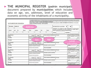 ► THE MUNICIPAL REGISTER (padrón municipal):
document prepared by municipalities which includes
data on age, sex, addresses, level of education and
economic activity of the inhabitants of a municipality.
AgeSex
Address
Level
education
 