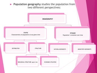 ► Population geography studies the population from
two different perspectives:
DEMOGRAPHY
STATIC
Characteristics of population at any given time
DISTRIBUTION STRUCTURE
BIOLOGICAL STRUCTURE: age or sex ECONOMIC SITUATION
DYNAMIC
Population´s evolution over time
NATURAL MOVEMENTS MIGRATORY MOVEMENTS
 