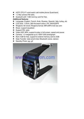 HOT!! ZTC-F1 wrist watch cell mobile phone Quad-band,
1.3 Mp camera FM radio,
bluetooth,with 1 GB memroy card for free.
Additional features
Language: English, French, Arab, Russian, Spanish, ltaly, turkey, etc
LCD Size: 1.5inch, 260 thousand colour; PX; 240X320PX
Ringtone: 64 chord; Ringtone format: MP3,MP4 midi wav amr
Music: support equalizer;
Support FM. radio
Video:3GP, MP4, support to play in full screen, speed and pause
Camera: 1.3 megapixel up to 1600*1200 photograph
Rom:1GB for free, support to extend memory card to 2GB
Data Transfer: data wire/U disc/ Bluetooth (voice, stereo)
Standby Photo: jpg, gif
 