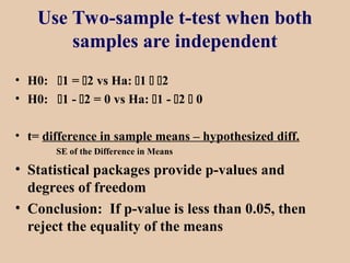 Use Two-sample t-test when both
samples are independent
• H0: 1 = 2 vs Ha: 1  2
• H0: 1 - 2 = 0 vs Ha: 1 - 2  0
• t= difference in sample means – hypothesized diff.
SE of the Difference in Means
• Statistical packages provide p-values and
degrees of freedom
• Conclusion: If p-value is less than 0.05, then
reject the equality of the means
 