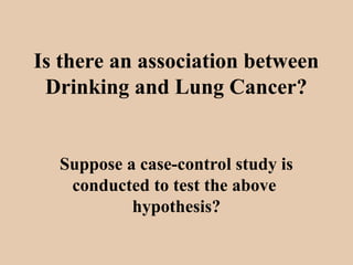 Is there an association between
Drinking and Lung Cancer?
Suppose a case-control study is
conducted to test the above
hypothesis?
 