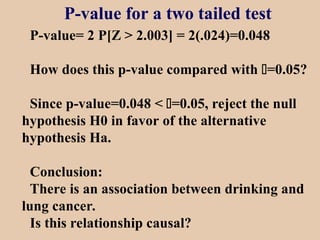 P-value for a two tailed test
P-value= 2 P[Z > 2.003] = 2(.024)=0.048
How does this p-value compared with =0.05?
Since p-value=0.048 < =0.05, reject the null
hypothesis H0 in favor of the alternative
hypothesis Ha.
Conclusion:
There is an association between drinking and
lung cancer.
Is this relationship causal?
 