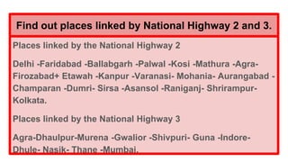 Find out places linked by National Highway 2 and 3.
Places linked by the National Highway 2
Delhi -Faridabad -Ballabgarh -Palwal -Kosi -Mathura -Agra-
Firozabad+ Etawah -Kanpur -Varanasi- Mohania- Aurangabad -
Champaran -Dumri- Sirsa -Asansol -Raniganj- Shrirampur-
Kolkata.
Places linked by the National Highway 3
Agra-Dhaulpur-Murena -Gwalior -Shivpuri- Guna -Indore-
Dhule- Nasik- Thane -Mumbai.
 