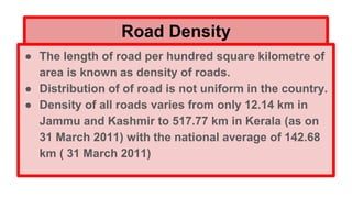 Road Density
● The length of road per hundred square kilometre of
area is known as density of roads.
● Distribution of of road is not uniform in the country.
● Density of all roads varies from only 12.14 km in
Jammu and Kashmir to 517.77 km in Kerala (as on
31 March 2011) with the national average of 142.68
km ( 31 March 2011)
 