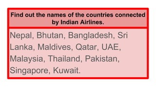 Find out the names of the countries connected
by Indian Airlines.
Nepal, Bhutan, Bangladesh, Sri
Lanka, Maldives, Qatar, UAE,
Malaysia, Thailand, Pakistan,
Singapore, Kuwait.
 