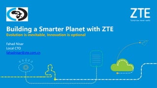 Fahad Nisar
Local CTO
fahadnisar@zte.com.cn
Evolution is inevitable, Innovation is optional
Building a Smarter Planet with ZTE
 