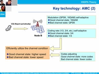 HSDPA Theory


                                              Key technology: AMC (2)

                                         Modulation (QPSK, 16QAM) self-adaptive
                                         Good channel state: 16QAM
    CQI (Report periodically)
                                         Bad channel state: QPSK


                                         Coding rate (1/3, 3/4, etc.) self-adaptive
                                         Good channel state: 3/4
                                Node B   Bad channel state: 1/3




Efficiently utilize the channel condition

Good channel state: higher speed                      Codes adjusting
Bad channel state: lower speed                        Good channel state: more codes
                                                       Bad channel state: fewer codes
 