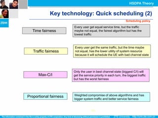 HSDPA Theory


             Key technology: Quick scheduling (2)
                                                                  Scheduling policy

                        Every user get equal service time, but the traffic
  Time fairness         maybe not equal, the fairest algorithm but has the
                        lowest traffic



                        Every user get the same traffic, but the time maybe
   Traffic fairness     not equal, has the lower utility of system resource
                        because it will schedule the UE with bad channel state




                        Only the user in best channel state (biggest C/I) will
      Max-C/I           get the service priority in each turn, the biggest traffic
                        but has the worst fairness




Proportional fairness   Weighted compromise of above algorithms and has
                        bigger system traffic and better service fairness


                                      UE1
 