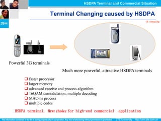 HSDPA Terminal and Commercial Situation


                        Terminal Changing caused by HSDPA
                                                                         UE changing




Powerful 3G terminals
                            Much more powerful, attractive HSDPA terminals
         faster processor
         larger memory
         advanced receive and process algorithm
         16QAM demodulation, multiple decoding
         MAC-hs process
         multiple codes
   HSDPA terminal, first choice for high-end commercial   application
 