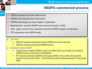 HSDPA Terminal and Commercial Situation


                                              HSDPA commercial process

 HSDPA standard has been determined
 HSDPA has adequate test instruments
 HSDPA technology has been tested in application
 Manufactures provide HSDPA commercial terminals in 2005
 USA, Japan and the other operators start the HSDPA network construction
 ZTE equipment are HSDPA ready


   Terminals
          2005 2Q, several manufacture promote HSDPA trial version terminal
          2005 4Q, promote commercial HSDPA terminal
   Operator to deploy HSDPA
          Cingular plan to deploy HSDPA in major city, 2006; till the end of 2006, to provide the
          HSDPA service in most part of metropolitans.
          NTT Docomo will deploy HSDPA in first quarter 2006; In UK, mmO2 will launch the
          service in fourth quarter 2005；in HK H3G will provide commercial service in first quarter
          2006
 