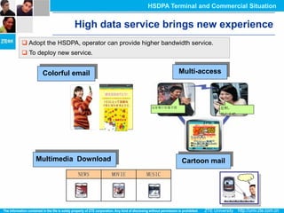 HSDPA Terminal and Commercial Situation


                 High data service brings new experience
 Adopt the HSDPA, operator can provide higher bandwidth service.
 To deploy new service.


       Colorful email                                  Multi-access



                                            这家餐厅好像不错                是啊，
                                                                    明天去吧




    Multimedia Download                                Cartoon mail
                   NEWS       MOVIE       MUSIC
 