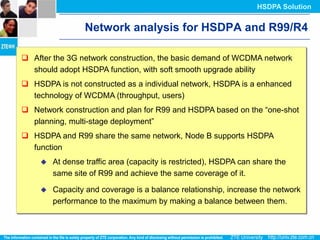 HSDPA Solution


                  Network analysis for HSDPA and R99/R4

 After the 3G network construction, the basic demand of WCDMA network
  should adopt HSDPA function, with soft smooth upgrade ability
 HSDPA is not constructed as a individual network, HSDPA is a enhanced
  technology of WCDMA (throughput, users)
 Network construction and plan for R99 and HSDPA based on the “one-shot
  planning, multi-stage deployment”
 HSDPA and R99 share the same network, Node B supports HSDPA
  function
        At dense traffic area (capacity is restricted), HSDPA can share the
         same site of R99 and achieve the same coverage of it.

        Capacity and coverage is a balance relationship, increase the network
         performance to the maximum by making a balance between them.
 