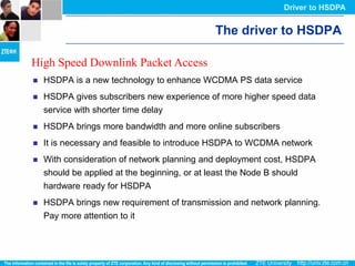 Driver to HSDPA


                                             The driver to HSDPA

High Speed Downlink Packet Access
   HSDPA is a new technology to enhance WCDMA PS data service
   HSDPA gives subscribers new experience of more higher speed data
    service with shorter time delay
   HSDPA brings more bandwidth and more online subscribers
   It is necessary and feasible to introduce HSDPA to WCDMA network
   With consideration of network planning and deployment cost, HSDPA
    should be applied at the beginning, or at least the Node B should
    hardware ready for HSDPA
   HSDPA brings new requirement of transmission and network planning.
    Pay more attention to it
 