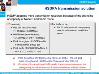 HSDPA Solution


                                         HSDPA transmission solution
HSDPA requires more transmission resource, because of the changing
of capacity of Node B and traffic mode
For capacity                                 For traffic mode
      R99 cell peak data rate:                      The PS traffic mode will change greatly,
       7×384Kbps=2.688Mbps                            more PS traffic will rush into HSDPA
                                                      system
      HSDPA cell peak data rate:
       15×960Kbps×3/4 = 10.8 Mbps
      Peak throughput of HSDPA cell is
           4 times as that of R99 cell
      Peak traffic of 3CS HSDPA Node B:
       10.8×3×1.3×80% ＝ 32M

             Peak throughput of HSDPA cell is 4 times as that of R99 cell, and
              mean throughput of HSDPA cell is 2 times as that of R99 cell
             Consider both capacity and traffic mode, transmission resource of Iub
              at beginning should be reserved 4 times as before or at least 2 times
 